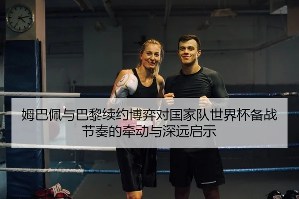 姆巴佩与巴黎续约博弈对国家队世界杯备战节奏的牵动与深远启示