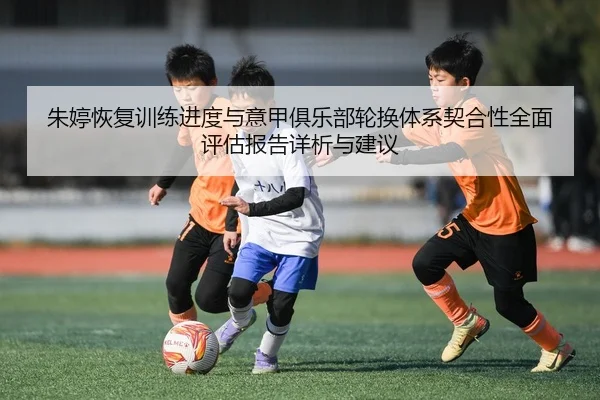 朱婷恢复训练进度与意甲俱乐部轮换体系契合性全面评估报告详析与建议